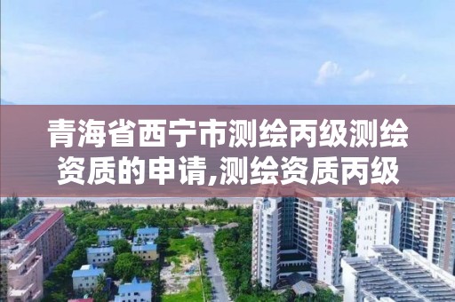 青海省西宁市测绘丙级测绘资质的申请,测绘资质丙级什么意思