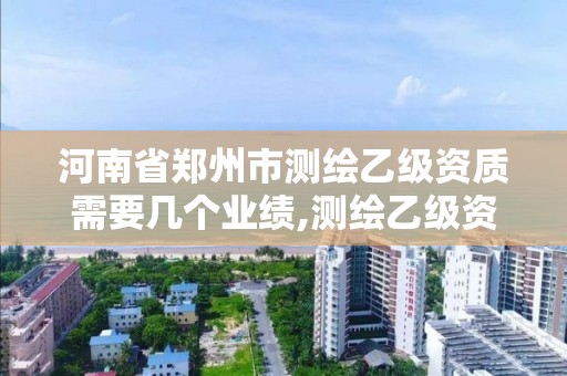 河南省郑州市测绘乙级资质需要几个业绩,测绘乙级资质总共需要多少技术人员。