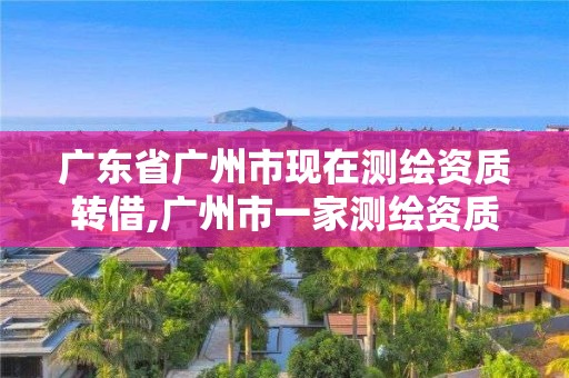 广东省广州市现在测绘资质转借,广州市一家测绘资质单位