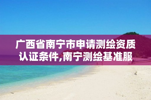 广西省南宁市申请测绘资质认证条件,南宁测绘基准服务平台