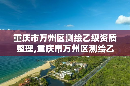 重庆市万州区测绘乙级资质整理,重庆市万州区测绘乙级资质整理公司名单