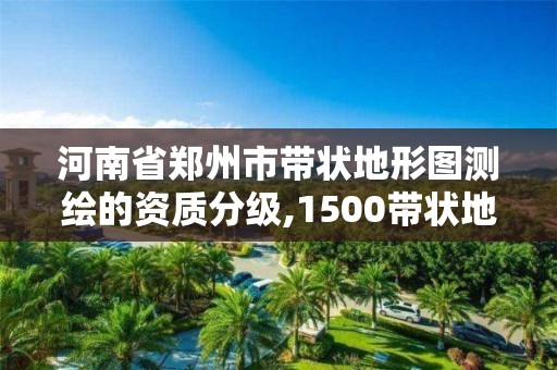 河南省郑州市带状地形图测绘的资质分级,1500带状地形图测绘收费标准。