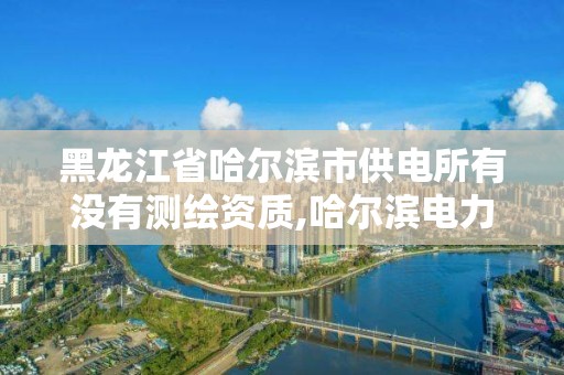 黑龙江省哈尔滨市供电所有没有测绘资质,哈尔滨电力勘察设计院。