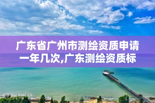 广东省广州市测绘资质申请一年几次,广东测绘资质标准。