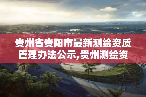 贵州省贵阳市最新测绘资质管理办法公示,贵州测绘资质延期公告。