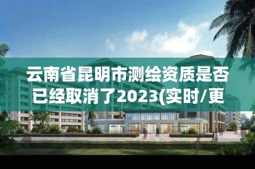 云南省昆明市测绘资质是否已经取消了2023(实时/更新中)