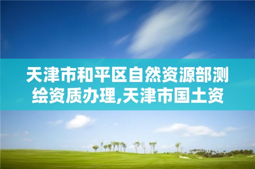 天津市和平区自然资源部测绘资质办理,天津市国土资源测绘和房屋测量中心电话