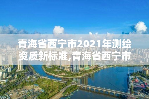 青海省西宁市2021年测绘资质新标准,青海省西宁市2021年测绘资质新标准公布