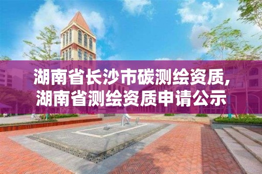 湖南省长沙市碳测绘资质,湖南省测绘资质申请公示