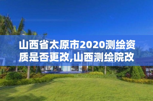 山西省太原市2020测绘资质是否更改,山西测绘院改革方案