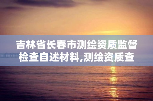 吉林省长春市测绘资质监督检查自述材料,测绘资质查询监管平台。