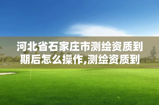 河北省石家庄市测绘资质到期后怎么操作,测绘资质到期后怎么续期?