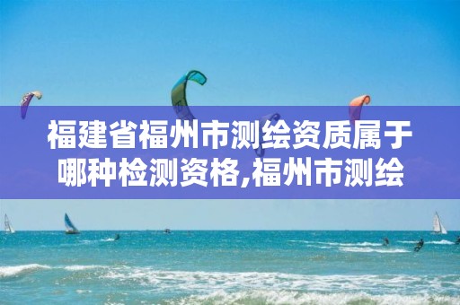 福建省福州市测绘资质属于哪种检测资格,福州市测绘地理信息局