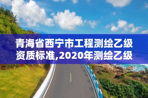 青海省西宁市工程测绘乙级资质标准,2020年测绘乙级资质申报条件