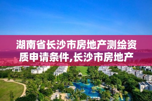 湖南省长沙市房地产测绘资质申请条件,长沙市房地产测绘队属于哪里管。