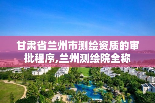 甘肃省兰州市测绘资质的审批程序,兰州测绘院全称