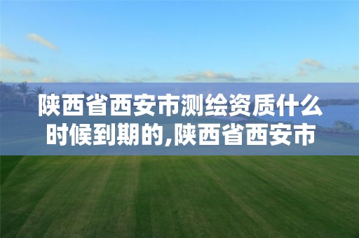 陕西省西安市测绘资质什么时候到期的,陕西省西安市测绘资质什么时候到期的啊。