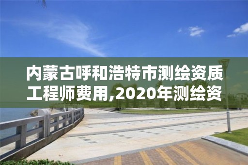 内蒙古呼和浩特市测绘资质工程师费用,2020年测绘资质。