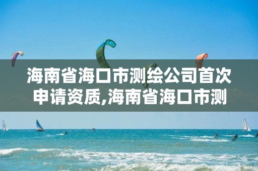 海南省海口市测绘公司首次申请资质,海南省海口市测绘公司首次申请资质要多少钱