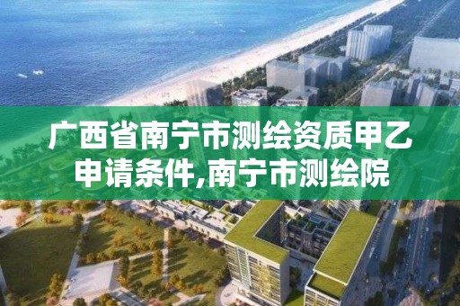 广西省南宁市测绘资质甲乙申请条件,南宁市测绘院