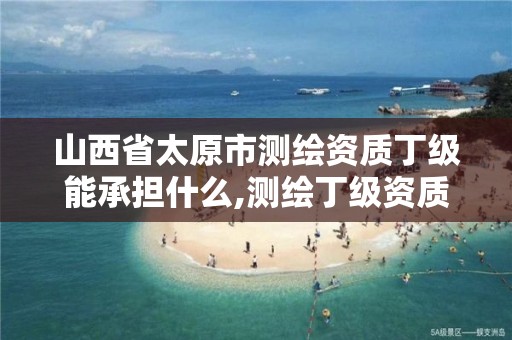 山西省太原市测绘资质丁级能承担什么,测绘丁级资质承接范围。