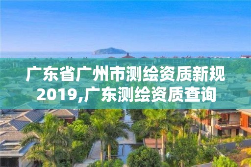 广东省广州市测绘资质新规2019,广东测绘资质查询