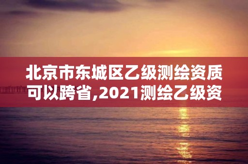 北京市东城区乙级测绘资质可以跨省,2021测绘乙级资质要求。