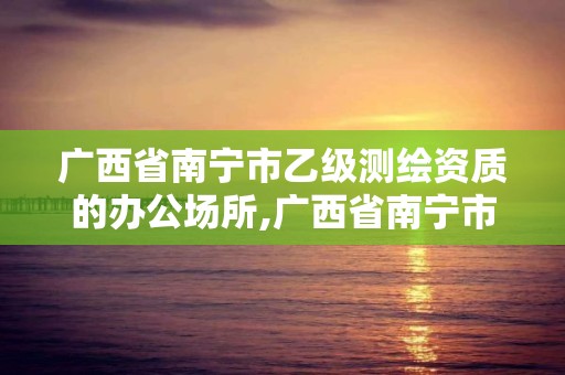 广西省南宁市乙级测绘资质的办公场所,广西省南宁市乙级测绘资质的办公场所有几个