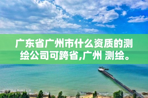 广东省广州市什么资质的测绘公司可跨省,广州 测绘。