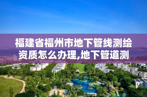 福建省福州市地下管线测绘资质怎么办理,地下管道测绘工作是做什么