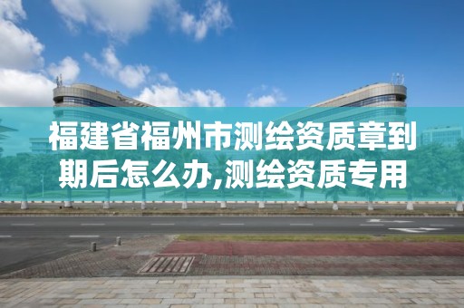 福建省福州市测绘资质章到期后怎么办,测绘资质专用章有效期