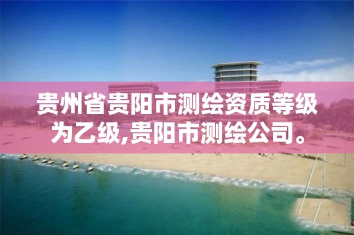 贵州省贵阳市测绘资质等级为乙级,贵阳市测绘公司。