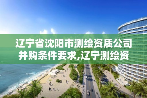 辽宁省沈阳市测绘资质公司并购条件要求,辽宁测绘资质单位。