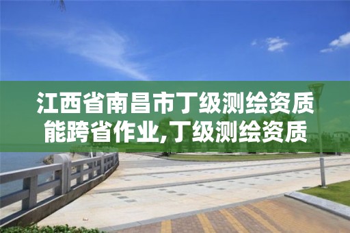 江西省南昌市丁级测绘资质能跨省作业,丁级测绘资质可直接转为丙级了。