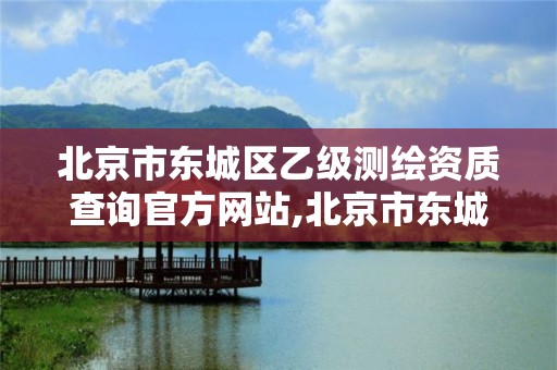 北京市东城区乙级测绘资质查询官方网站,北京市东城区乙级测绘资质查询官方网站电话。