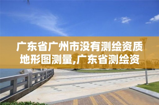 广东省广州市没有测绘资质地形图测量,广东省测绘资质办理流程。