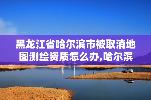 黑龙江省哈尔滨市被取消地图测绘资质怎么办,哈尔滨测绘局属于什么单位。