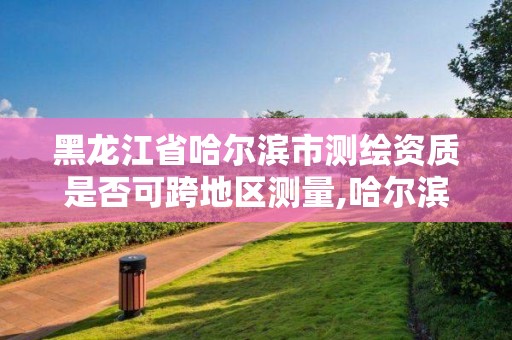 黑龙江省哈尔滨市测绘资质是否可跨地区测量,哈尔滨测绘公司电话。