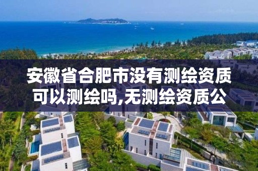 安徽省合肥市没有测绘资质可以测绘吗,无测绘资质公司进行测绘的后果