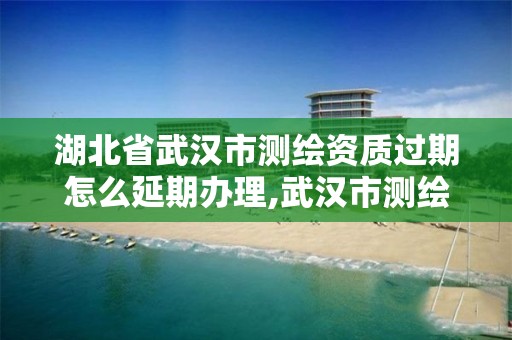 湖北省武汉市测绘资质过期怎么延期办理,武汉市测绘管理条例