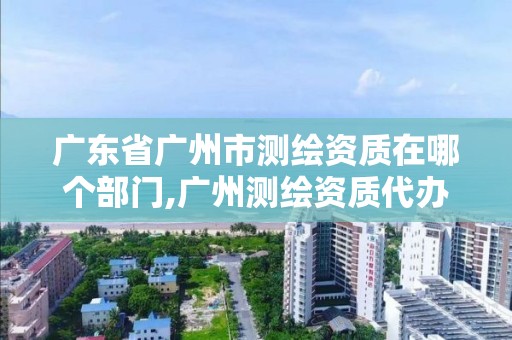 广东省广州市测绘资质在哪个部门,广州测绘资质代办