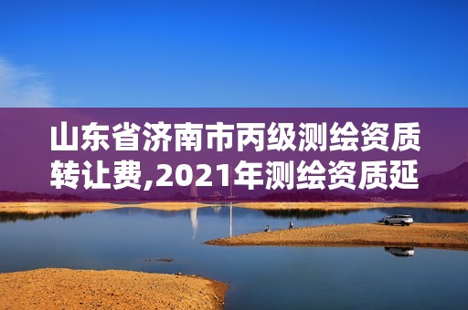 山东省济南市丙级测绘资质转让费,2021年测绘资质延期山东