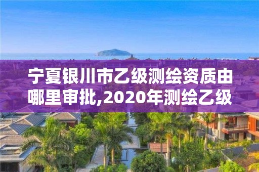 宁夏银川市乙级测绘资质由哪里审批,2020年测绘乙级资质申报条件