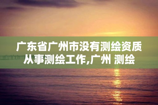 广东省广州市没有测绘资质从事测绘工作,广州 测绘