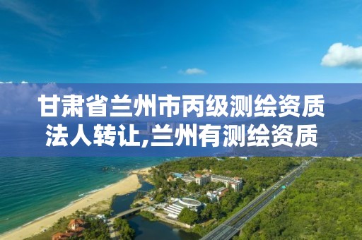 甘肃省兰州市丙级测绘资质法人转让,兰州有测绘资质的公司有