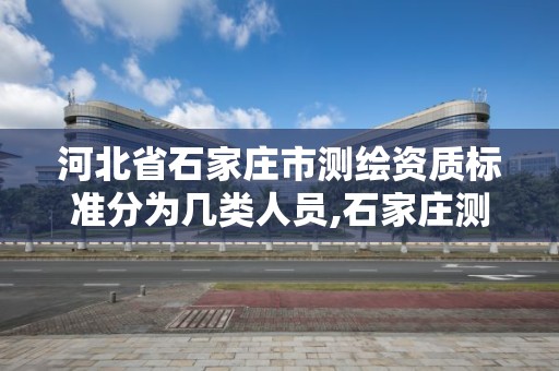 河北省石家庄市测绘资质标准分为几类人员,石家庄测绘局属于哪个区。