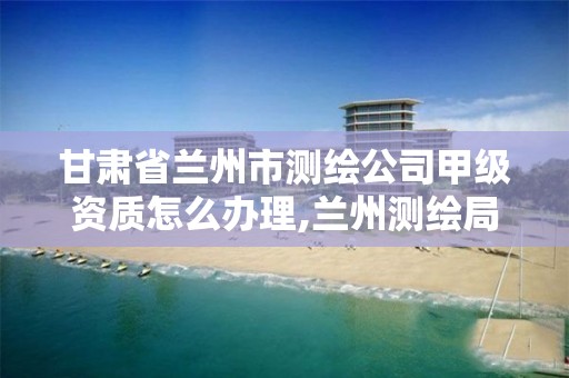 甘肃省兰州市测绘公司甲级资质怎么办理,兰州测绘局在哪儿。