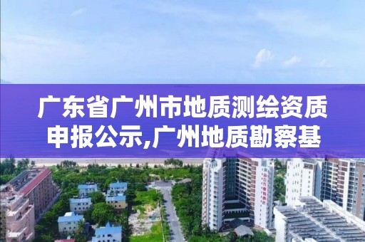 广东省广州市地质测绘资质申报公示,广州地质勘察基础工程有限公司