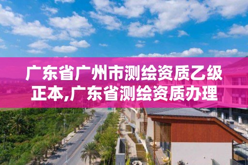 广东省广州市测绘资质乙级正本,广东省测绘资质办理流程