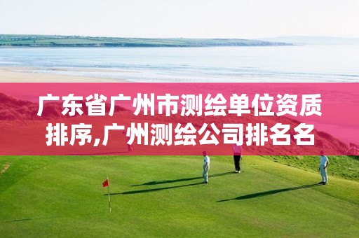 广东省广州市测绘单位资质排序,广州测绘公司排名名单